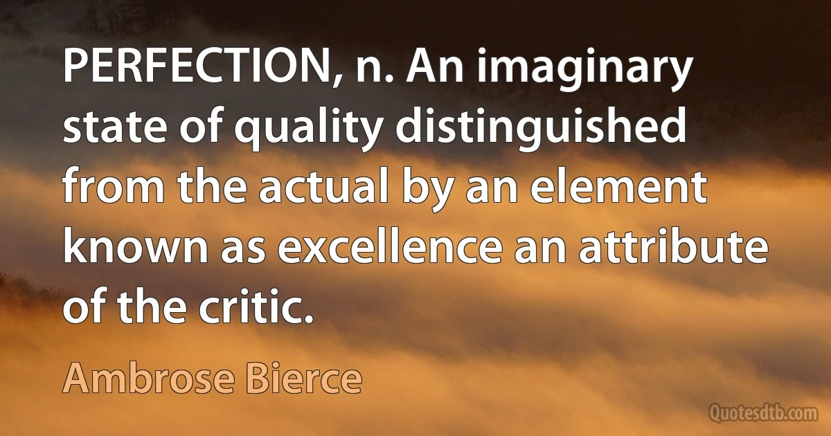 PERFECTION, n. An imaginary state of quality distinguished from the actual by an element known as excellence an attribute of the critic. (Ambrose Bierce)