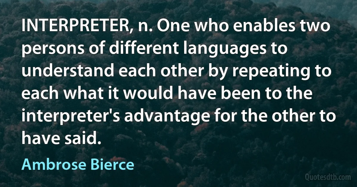 INTERPRETER, n. One who enables two persons of different languages to understand each other by repeating to each what it would have been to the interpreter's advantage for the other to have said. (Ambrose Bierce)