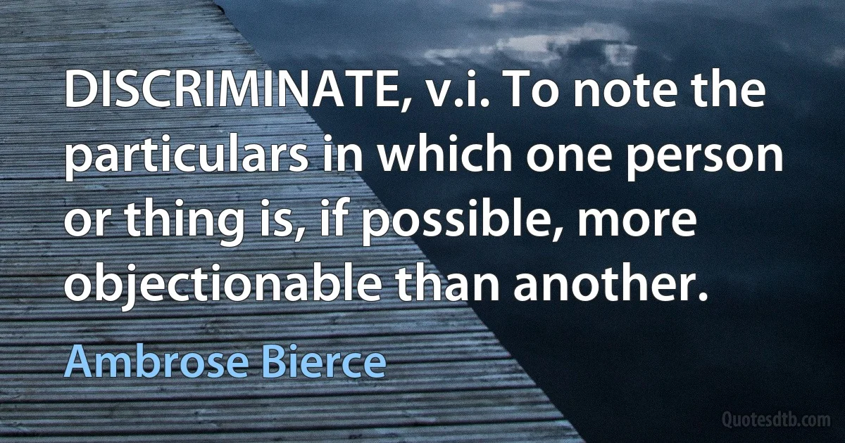 DISCRIMINATE, v.i. To note the particulars in which one person or thing is, if possible, more objectionable than another. (Ambrose Bierce)