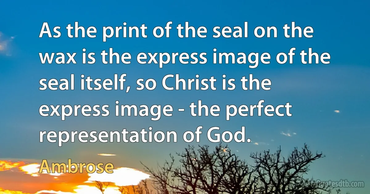 As the print of the seal on the wax is the express image of the seal itself, so Christ is the express image - the perfect representation of God. (Ambrose)