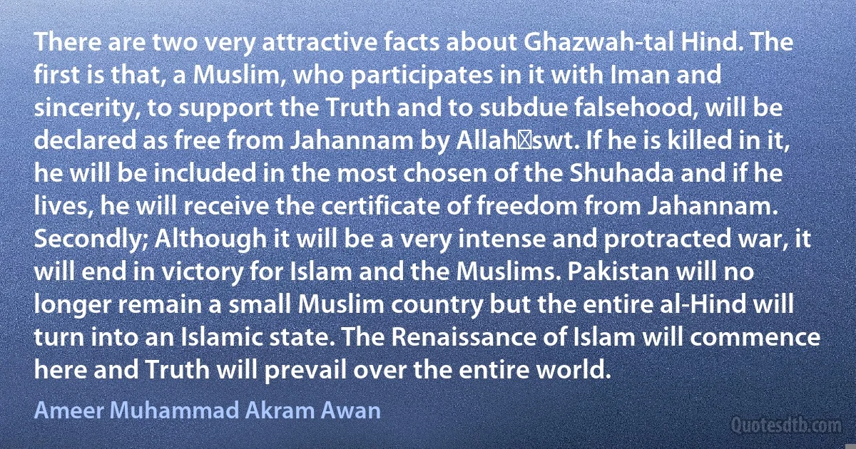 There are two very attractive facts about Ghazwah-tal Hind. The first is that, a Muslim, who participates in it with Iman and sincerity, to support the Truth and to subdue falsehood, will be declared as free from Jahannam by Allah‑swt. If he is killed in it, he will be included in the most chosen of the Shuhada and if he lives, he will receive the certificate of freedom from Jahannam. Secondly; Although it will be a very intense and protracted war, it will end in victory for Islam and the Muslims. Pakistan will no longer remain a small Muslim country but the entire al-Hind will turn into an Islamic state. The Renaissance of Islam will commence here and Truth will prevail over the entire world. (Ameer Muhammad Akram Awan)