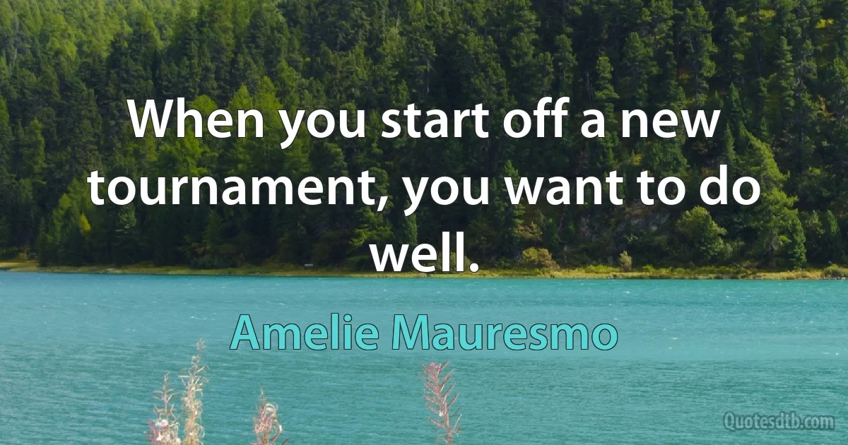 When you start off a new tournament, you want to do well. (Amelie Mauresmo)