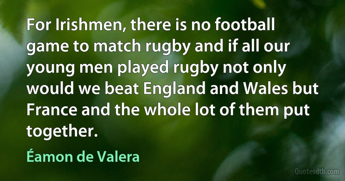 For Irishmen, there is no football game to match rugby and if all our young men played rugby not only would we beat England and Wales but France and the whole lot of them put together. (Éamon de Valera)