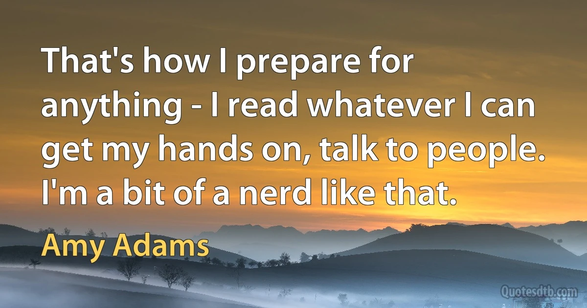 That's how I prepare for anything - I read whatever I can get my hands on, talk to people. I'm a bit of a nerd like that. (Amy Adams)