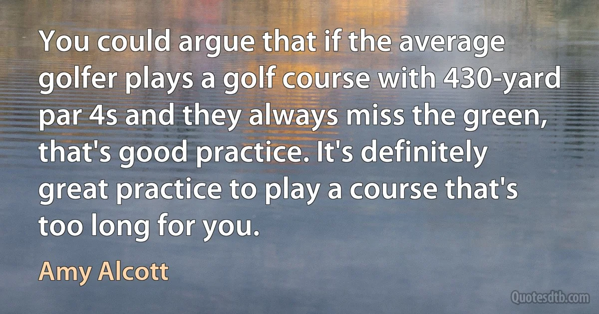 You could argue that if the average golfer plays a golf course with 430-yard par 4s and they always miss the green, that's good practice. It's definitely great practice to play a course that's too long for you. (Amy Alcott)