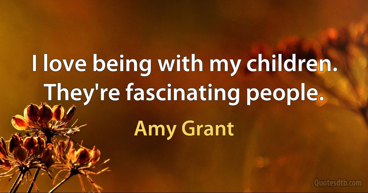 I love being with my children. They're fascinating people. (Amy Grant)