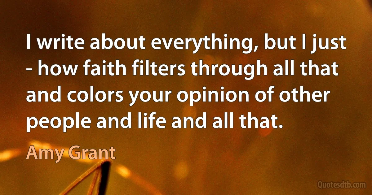 I write about everything, but I just - how faith filters through all that and colors your opinion of other people and life and all that. (Amy Grant)