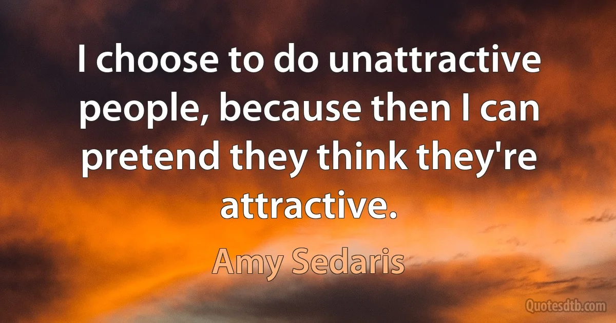 I choose to do unattractive people, because then I can pretend they think they're attractive. (Amy Sedaris)