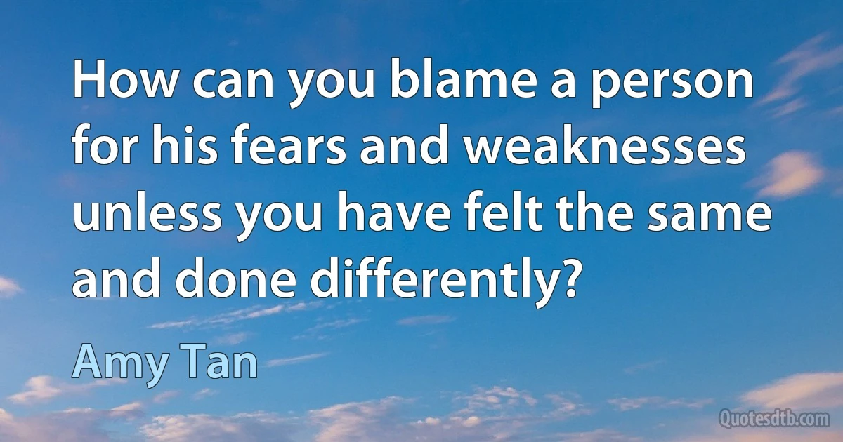 How can you blame a person for his fears and weaknesses unless you have felt the same and done differently? (Amy Tan)