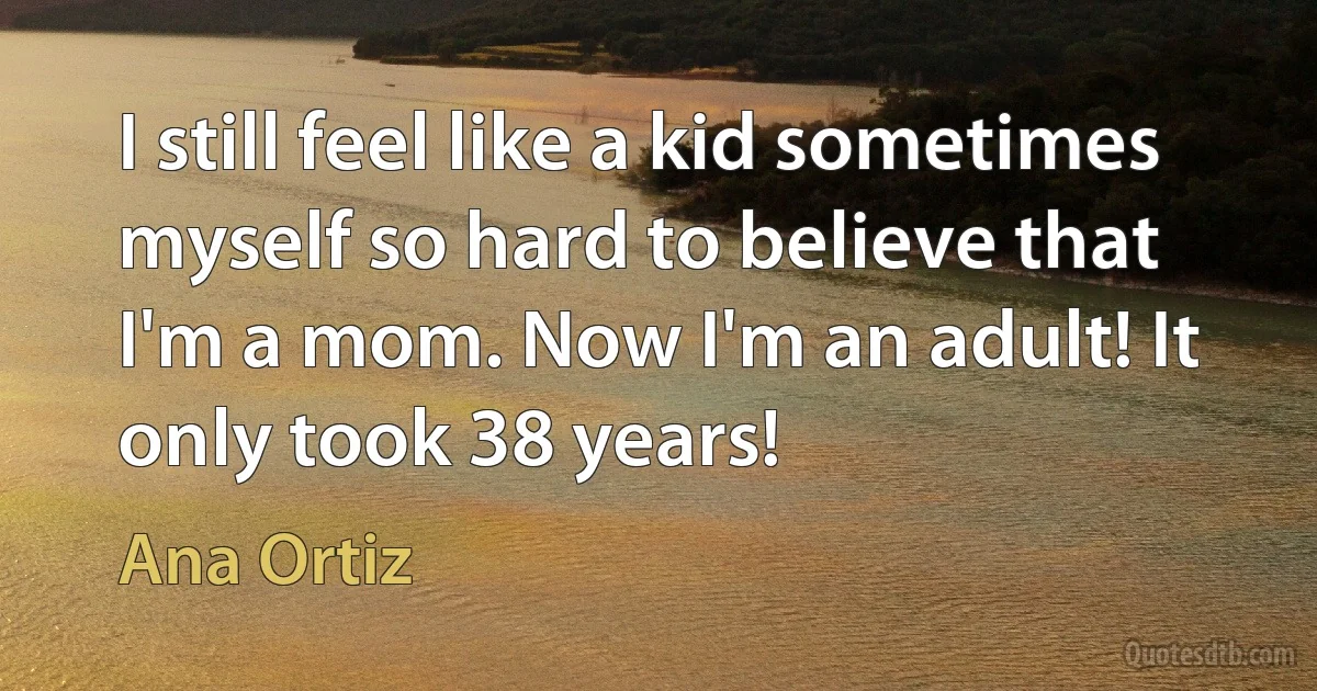 I still feel like a kid sometimes myself so hard to believe that I'm a mom. Now I'm an adult! It only took 38 years! (Ana Ortiz)