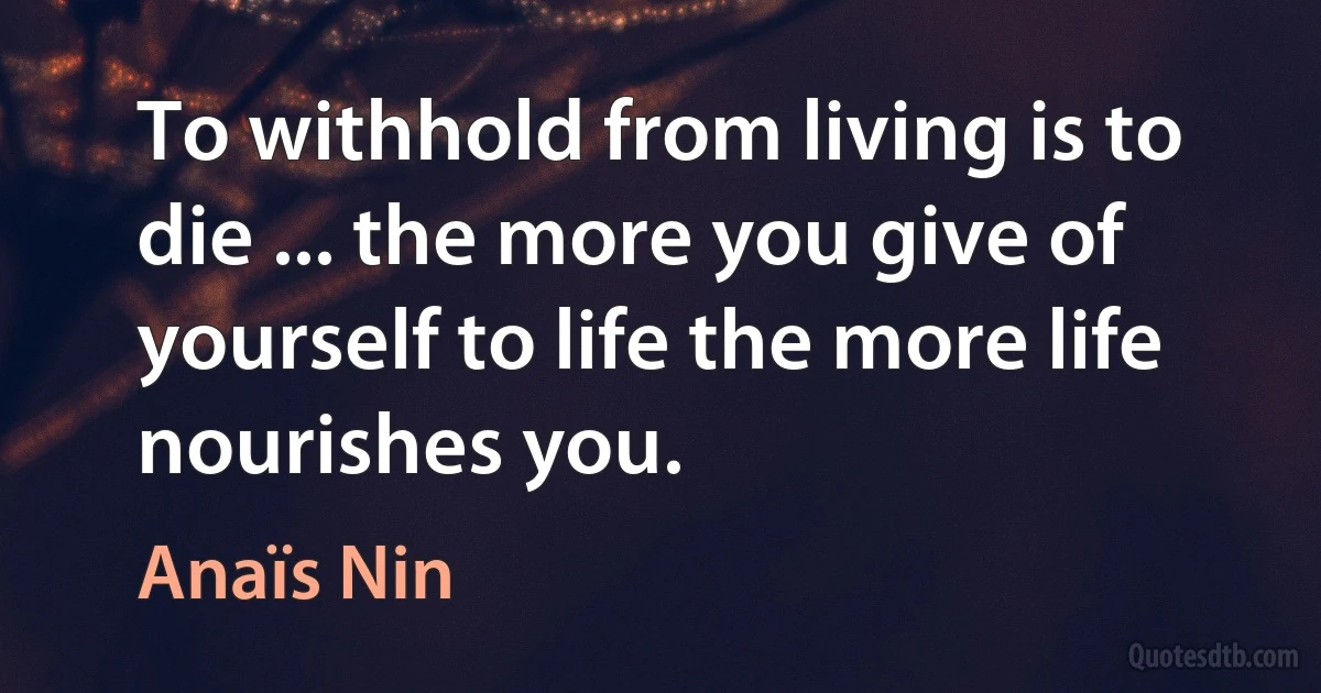 To withhold from living is to die ... the more you give of yourself to life the more life nourishes you. (Anaïs Nin)