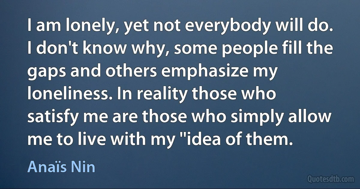 I am lonely, yet not everybody will do. I don't know why, some people fill the gaps and others emphasize my loneliness. In reality those who satisfy me are those who simply allow me to live with my ''idea of them. (Anaïs Nin)