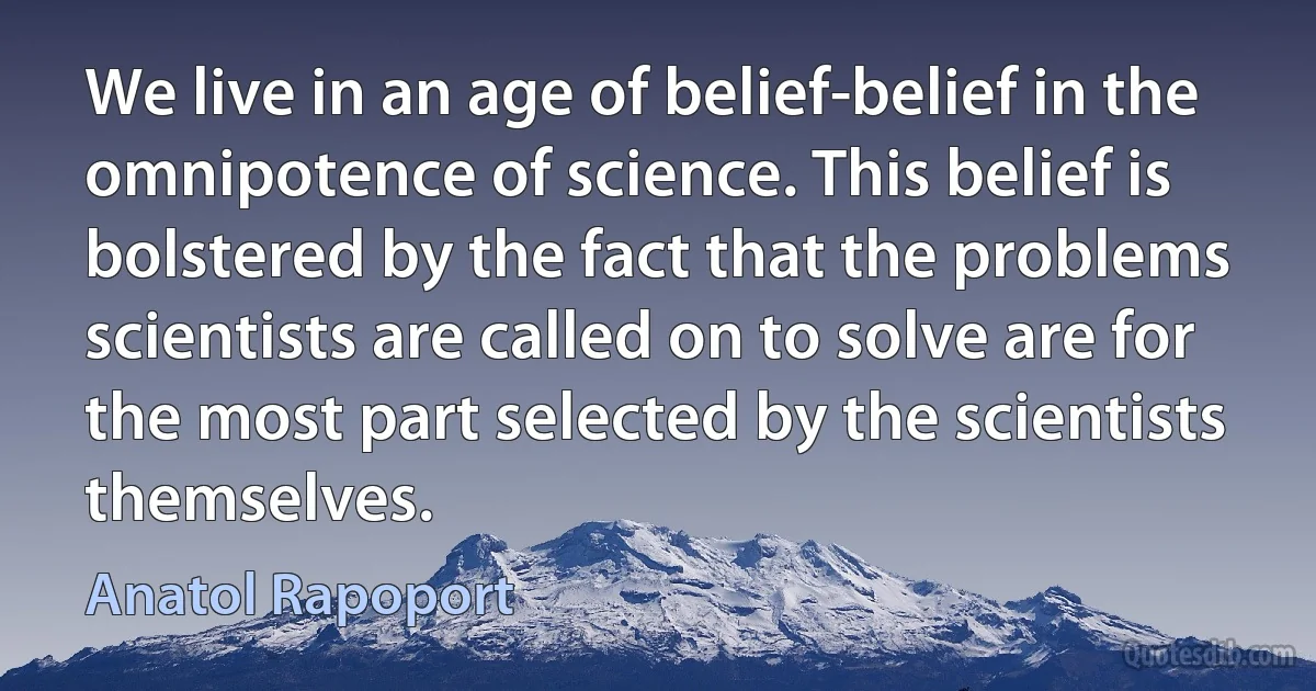 We live in an age of belief-belief in the omnipotence of science. This belief is bolstered by the fact that the problems scientists are called on to solve are for the most part selected by the scientists themselves. (Anatol Rapoport)