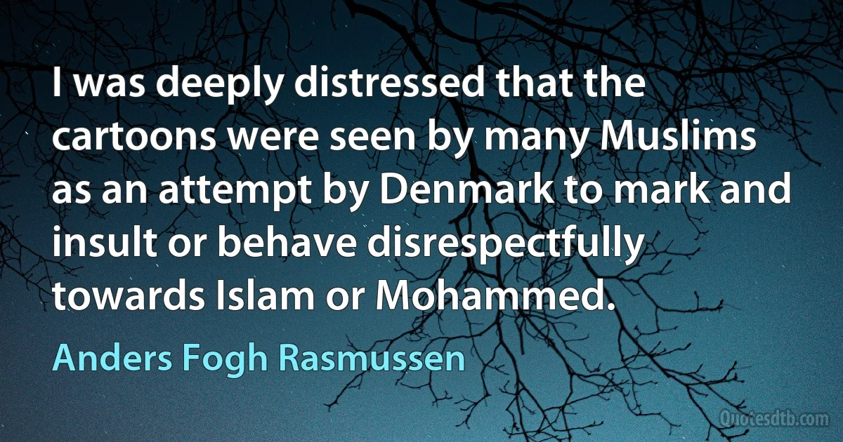 I was deeply distressed that the cartoons were seen by many Muslims as an attempt by Denmark to mark and insult or behave disrespectfully towards Islam or Mohammed. (Anders Fogh Rasmussen)