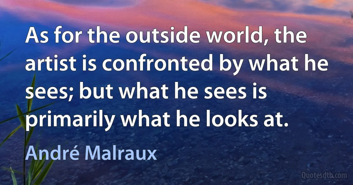 As for the outside world, the artist is confronted by what he sees; but what he sees is primarily what he looks at. (André Malraux)