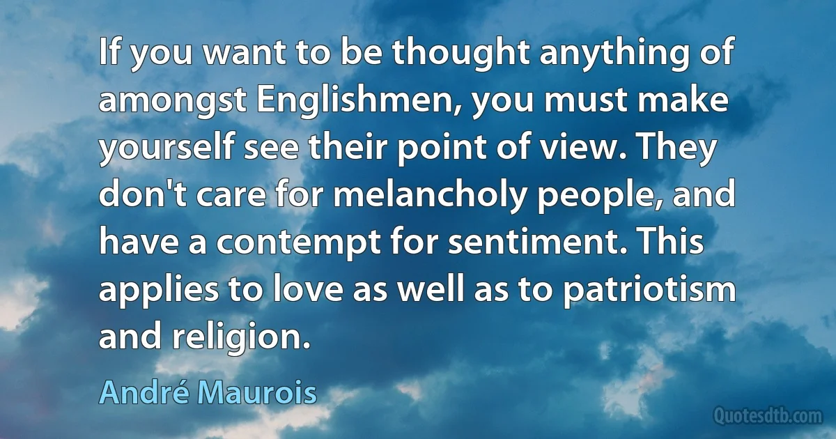 If you want to be thought anything of amongst Englishmen, you must make yourself see their point of view. They don't care for melancholy people, and have a contempt for sentiment. This applies to love as well as to patriotism and religion. (André Maurois)