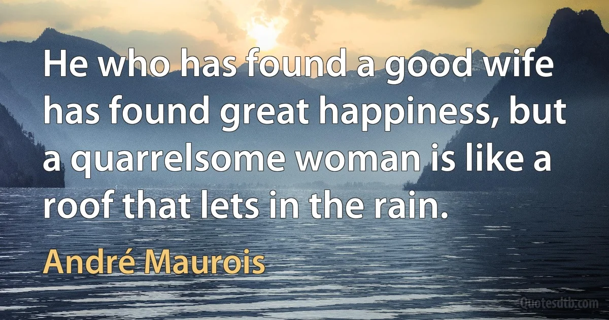 He who has found a good wife has found great happiness, but a quarrelsome woman is like a roof that lets in the rain. (André Maurois)