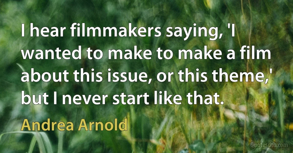 I hear filmmakers saying, 'I wanted to make to make a film about this issue, or this theme,' but I never start like that. (Andrea Arnold)