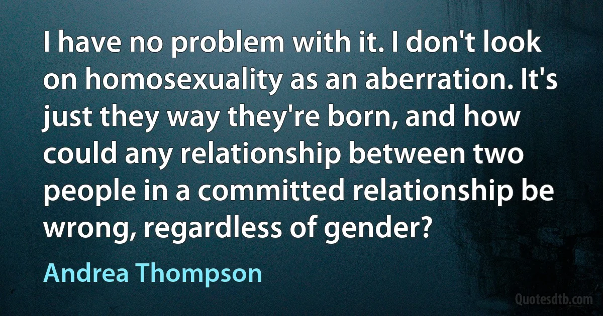 I have no problem with it. I don't look on homosexuality as an aberration. It's just they way they're born, and how could any relationship between two people in a committed relationship be wrong, regardless of gender? (Andrea Thompson)