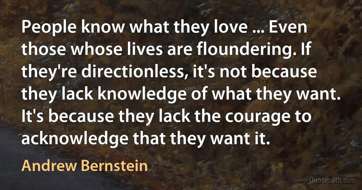 People know what they love ... Even those whose lives are floundering. If they're directionless, it's not because they lack knowledge of what they want. It's because they lack the courage to acknowledge that they want it. (Andrew Bernstein)