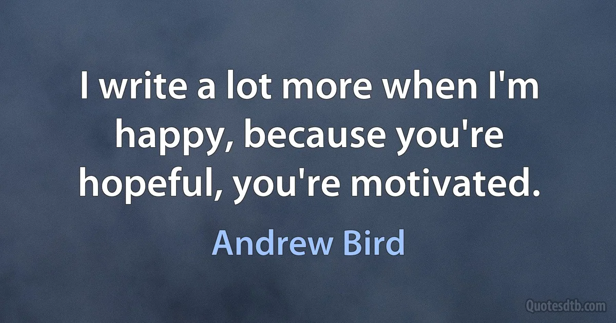 I write a lot more when I'm happy, because you're hopeful, you're motivated. (Andrew Bird)