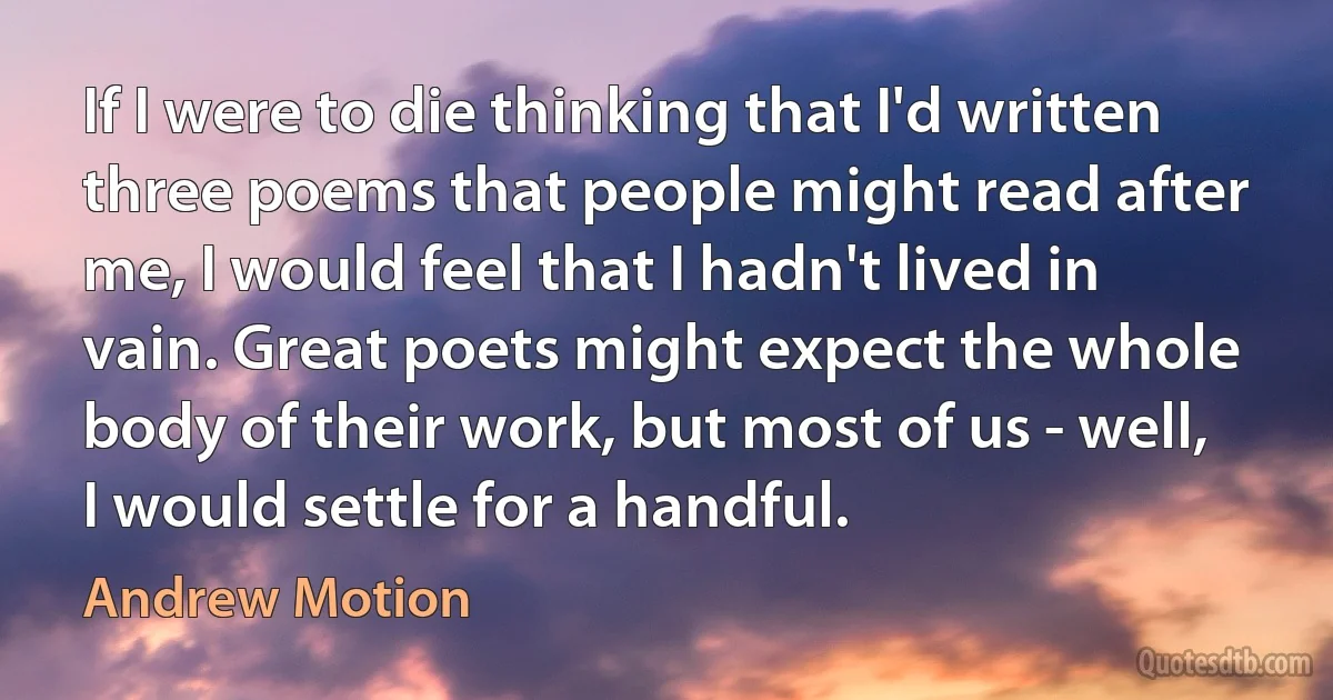 If I were to die thinking that I'd written three poems that people might read after me, I would feel that I hadn't lived in vain. Great poets might expect the whole body of their work, but most of us - well, I would settle for a handful. (Andrew Motion)