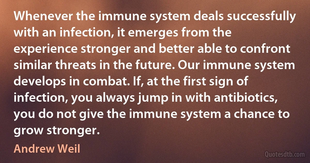 Whenever the immune system deals successfully with an infection, it emerges from the experience stronger and better able to confront similar threats in the future. Our immune system develops in combat. If, at the first sign of infection, you always jump in with antibiotics, you do not give the immune system a chance to grow stronger. (Andrew Weil)