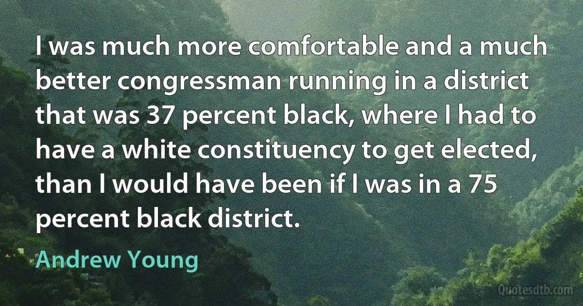 I was much more comfortable and a much better congressman running in a district that was 37 percent black, where I had to have a white constituency to get elected, than I would have been if I was in a 75 percent black district. (Andrew Young)