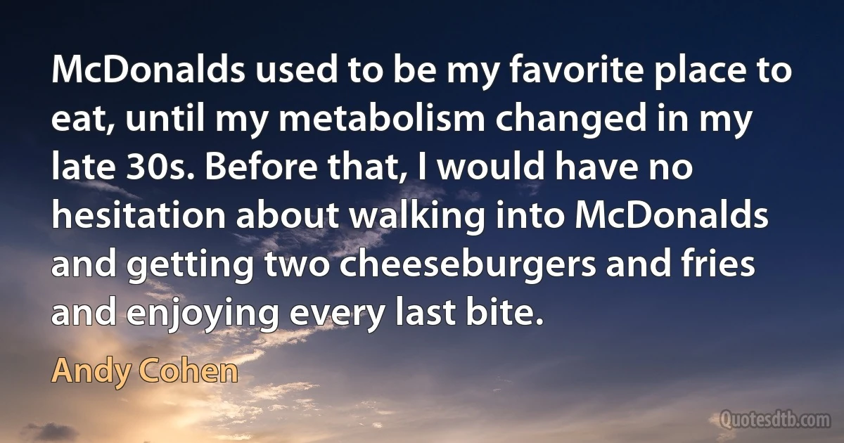 McDonalds used to be my favorite place to eat, until my metabolism changed in my late 30s. Before that, I would have no hesitation about walking into McDonalds and getting two cheeseburgers and fries and enjoying every last bite. (Andy Cohen)