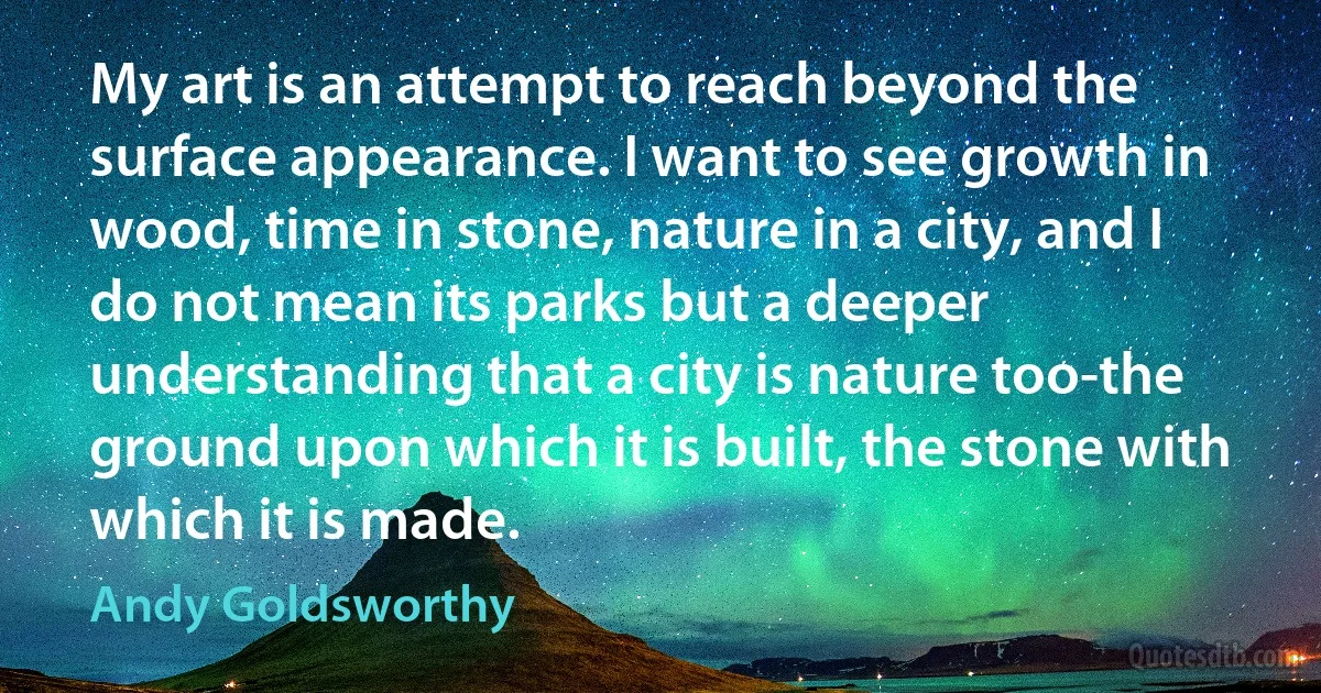 My art is an attempt to reach beyond the surface appearance. I want to see growth in wood, time in stone, nature in a city, and I do not mean its parks but a deeper understanding that a city is nature too-the ground upon which it is built, the stone with which it is made. (Andy Goldsworthy)