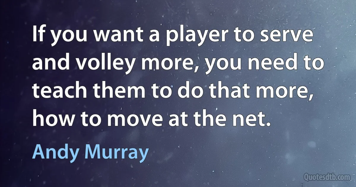 If you want a player to serve and volley more, you need to teach them to do that more, how to move at the net. (Andy Murray)