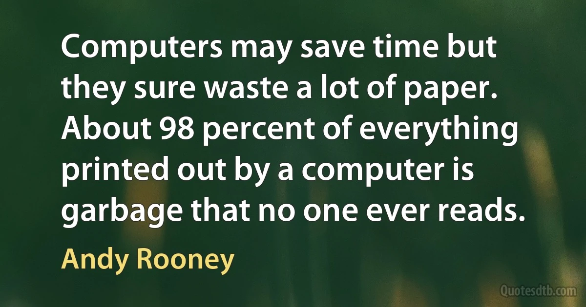 Computers may save time but they sure waste a lot of paper. About 98 percent of everything printed out by a computer is garbage that no one ever reads. (Andy Rooney)