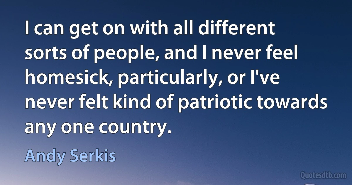 I can get on with all different sorts of people, and I never feel homesick, particularly, or I've never felt kind of patriotic towards any one country. (Andy Serkis)