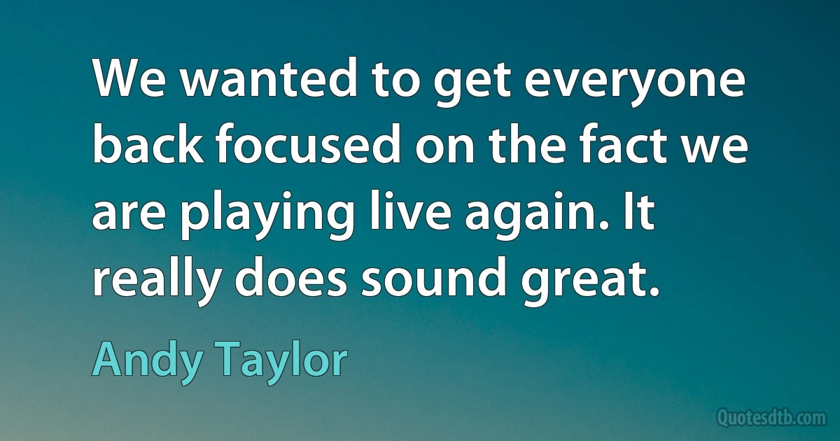 We wanted to get everyone back focused on the fact we are playing live again. It really does sound great. (Andy Taylor)