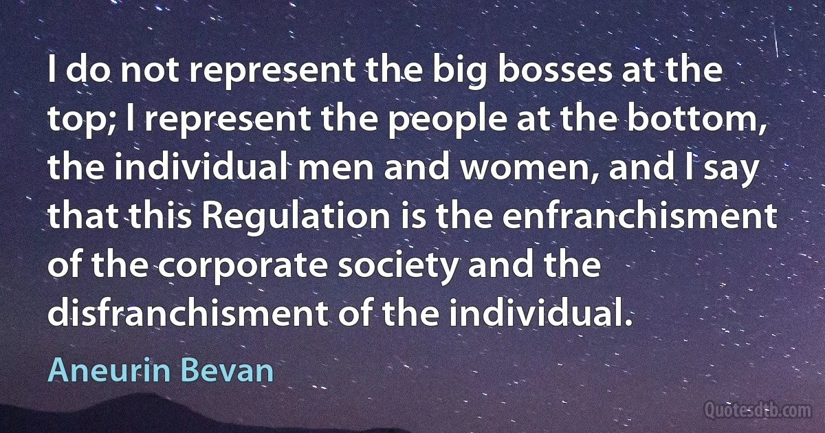 I do not represent the big bosses at the top; I represent the people at the bottom, the individual men and women, and I say that this Regulation is the enfranchisment of the corporate society and the disfranchisment of the individual. (Aneurin Bevan)