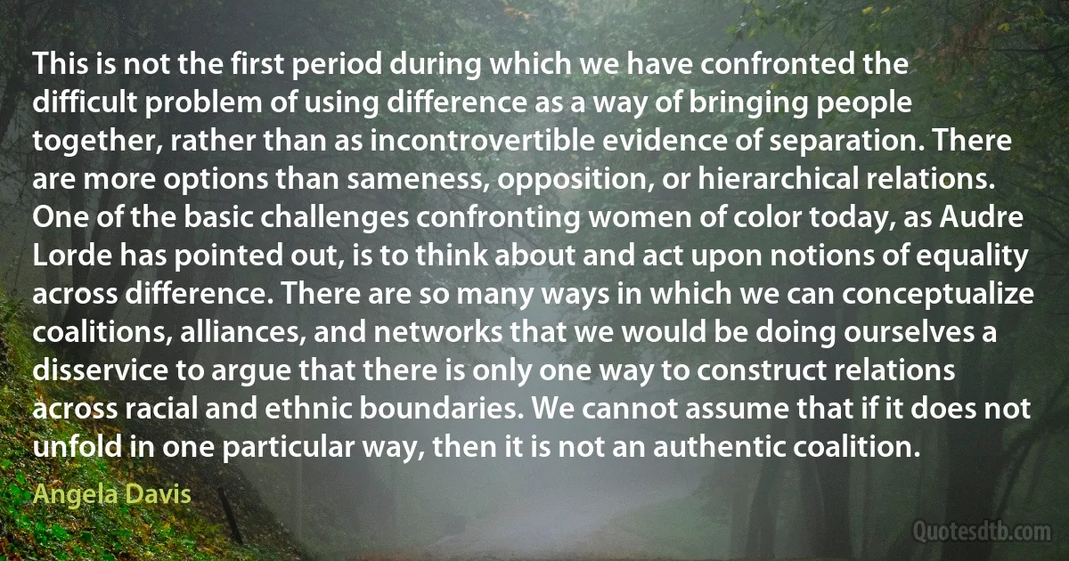 This is not the first period during which we have confronted the difficult problem of using difference as a way of bringing people together, rather than as incontrovertible evidence of separation. There are more options than sameness, opposition, or hierarchical relations. One of the basic challenges confronting women of color today, as Audre Lorde has pointed out, is to think about and act upon notions of equality across difference. There are so many ways in which we can conceptualize coalitions, alliances, and networks that we would be doing ourselves a disservice to argue that there is only one way to construct relations across racial and ethnic boundaries. We cannot assume that if it does not unfold in one particular way, then it is not an authentic coalition. (Angela Davis)