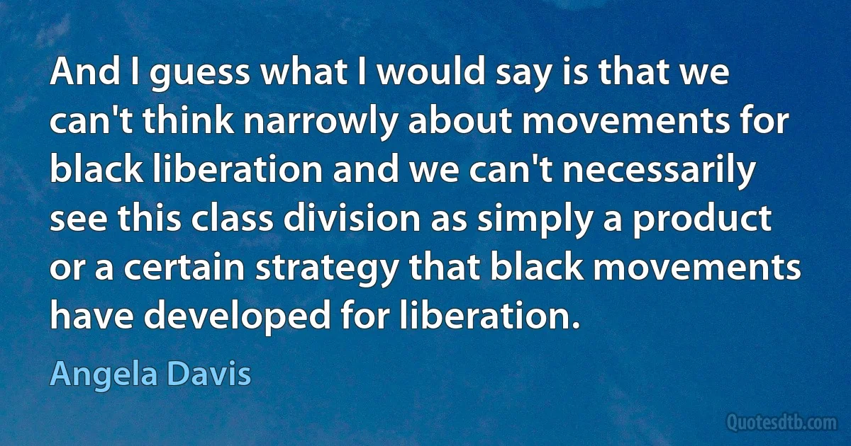 And I guess what I would say is that we can't think narrowly about movements for black liberation and we can't necessarily see this class division as simply a product or a certain strategy that black movements have developed for liberation. (Angela Davis)