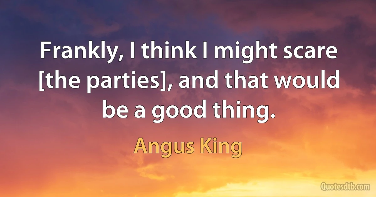 Frankly, I think I might scare [the parties], and that would be a good thing. (Angus King)