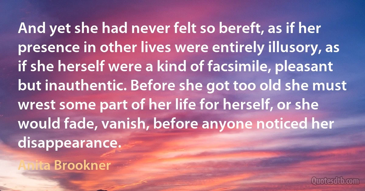 And yet she had never felt so bereft, as if her presence in other lives were entirely illusory, as if she herself were a kind of facsimile, pleasant but inauthentic. Before she got too old she must wrest some part of her life for herself, or she would fade, vanish, before anyone noticed her disappearance. (Anita Brookner)