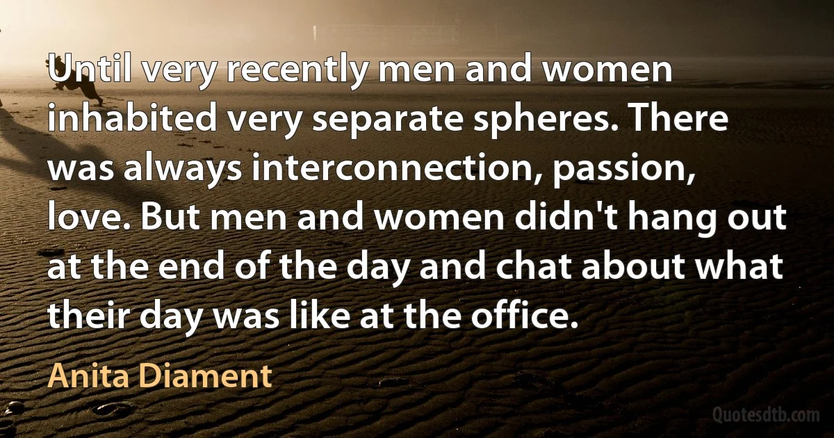 Until very recently men and women inhabited very separate spheres. There was always interconnection, passion, love. But men and women didn't hang out at the end of the day and chat about what their day was like at the office. (Anita Diament)