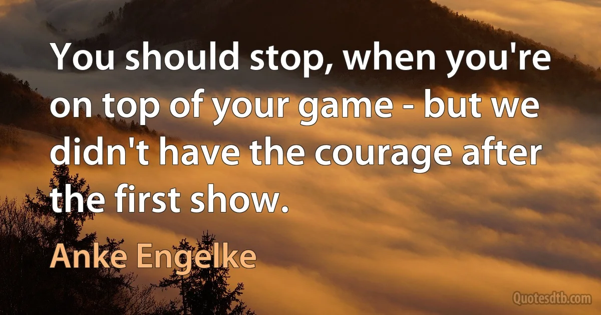 You should stop, when you're on top of your game - but we didn't have the courage after the first show. (Anke Engelke)