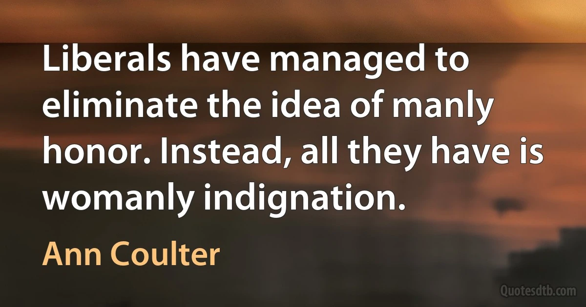 Liberals have managed to eliminate the idea of manly honor. Instead, all they have is womanly indignation. (Ann Coulter)