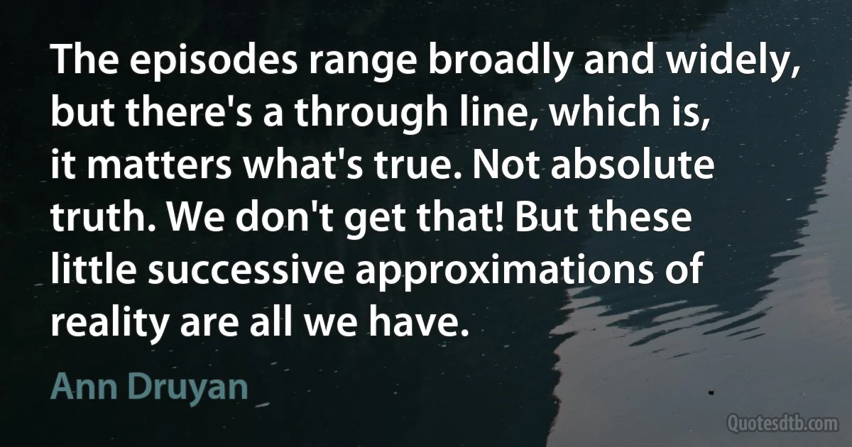 The episodes range broadly and widely, but there's a through line, which is, it matters what's true. Not absolute truth. We don't get that! But these little successive approximations of reality are all we have. (Ann Druyan)