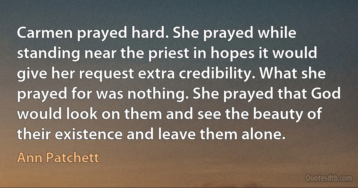 Carmen prayed hard. She prayed while standing near the priest in hopes it would give her request extra credibility. What she prayed for was nothing. She prayed that God would look on them and see the beauty of their existence and leave them alone. (Ann Patchett)