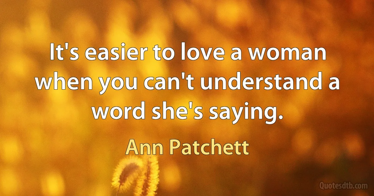 It's easier to love a woman when you can't understand a word she's saying. (Ann Patchett)