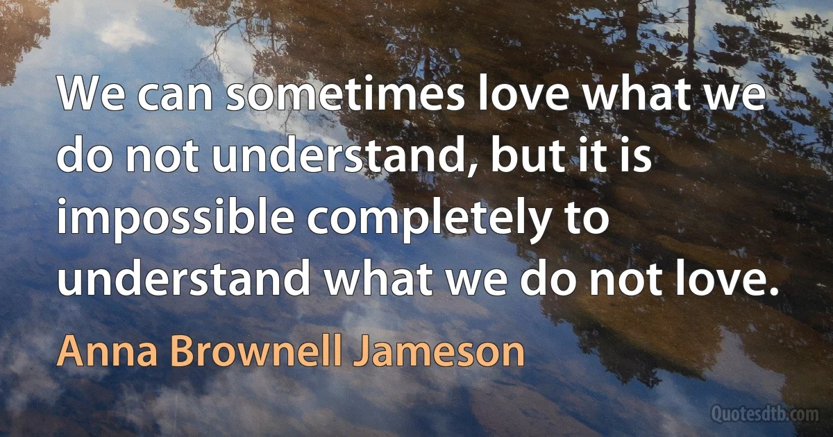 We can sometimes love what we do not understand, but it is impossible completely to understand what we do not love. (Anna Brownell Jameson)