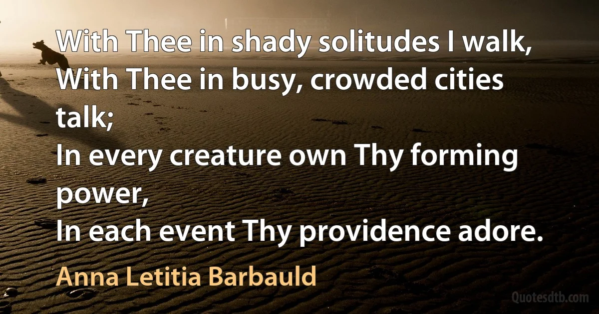 With Thee in shady solitudes I walk,
With Thee in busy, crowded cities talk;
In every creature own Thy forming power,
In each event Thy providence adore. (Anna Letitia Barbauld)