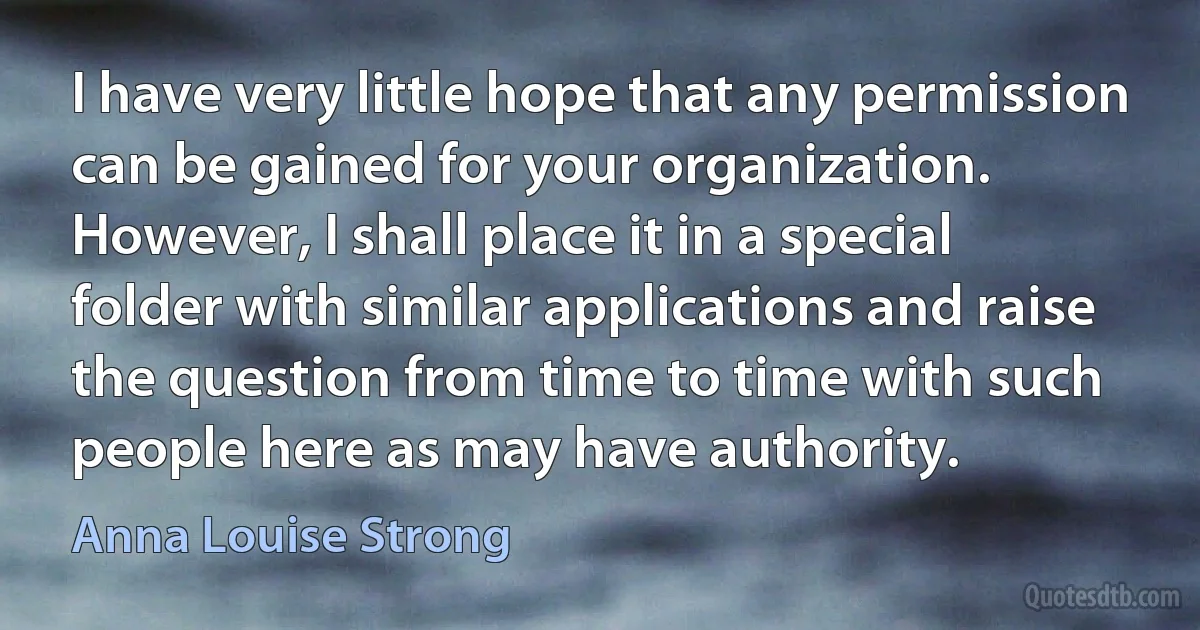 I have very little hope that any permission can be gained for your organization. However, I shall place it in a special folder with similar applications and raise the question from time to time with such people here as may have authority. (Anna Louise Strong)