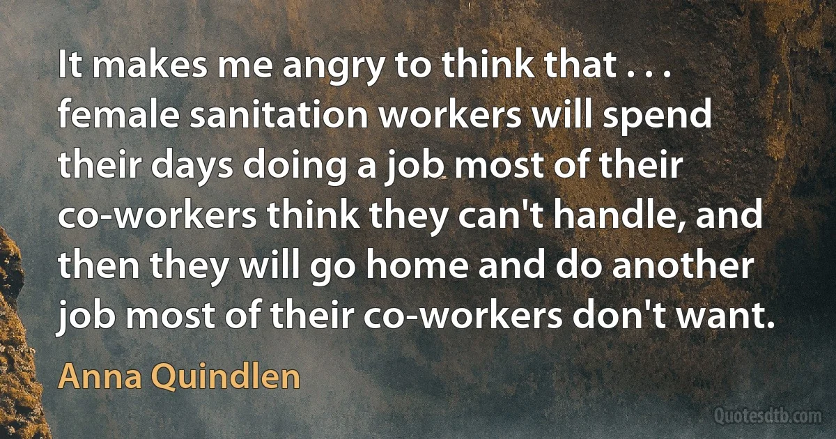 It makes me angry to think that . . . female sanitation workers will spend their days doing a job most of their co-workers think they can't handle, and then they will go home and do another job most of their co-workers don't want. (Anna Quindlen)