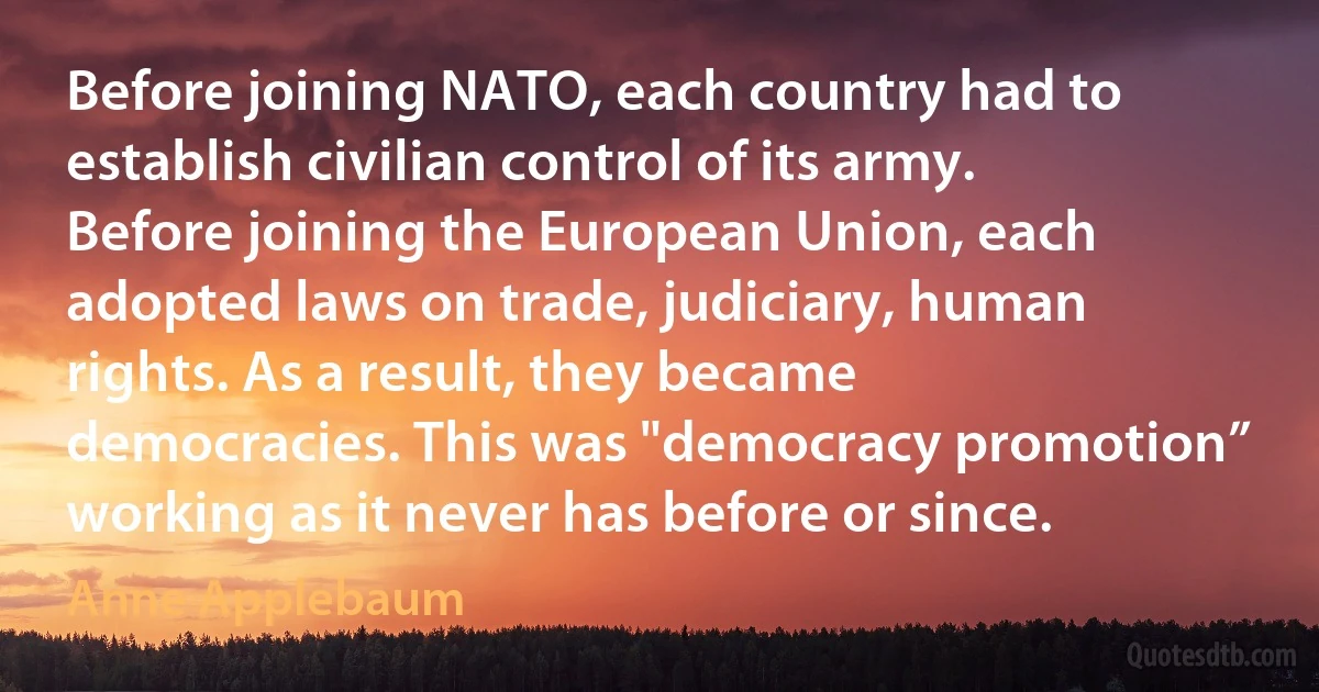 Before joining NATO, each country had to establish civilian control of its army. Before joining the European Union, each adopted laws on trade, judiciary, human rights. As a result, they became democracies. This was "democracy promotion” working as it never has before or since. (Anne Applebaum)